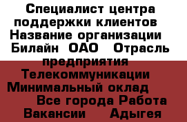 Специалист центра поддержки клиентов › Название организации ­ Билайн, ОАО › Отрасль предприятия ­ Телекоммуникации › Минимальный оклад ­ 37 300 - Все города Работа » Вакансии   . Адыгея респ.